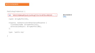 產生的認證資訊
PublicKeyCredential {
id: 'ADSUllKQmbqdGtpu4sjseh4cg2TxSvrbcHDTBsv4NSSX9...',
rawId: ArrayBuffer(59),
response: AuthenticatorAttestationResponse {
clientDataJSON: ArrayBuffer(121),
attestationObject: ArrayBuffer(306),
},
type: 'public-key'
}
產生的認證 ID
SPEC
 