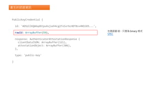 產生的認證資訊
PublicKeyCredential {
id: 'ADSUllKQmbqdGtpu4sjseh4cg2TxSvrbcHDTBsv4NSSX9...',
rawId: ArrayBuffer(59),
response: AuthenticatorAttestationResponse {
clientDataJSON: ArrayBuffer(121),
attestationObject: ArrayBuffer(306),
},
type: 'public-key'
}
也是認證 ID，只是為 binary 格式
SPEC
 