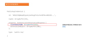 產生的認證資訊
PublicKeyCredential {
id: 'ADSUllKQmbqdGtpu4sjseh4cg2TxSvrbcHDTBsv4NSSX9...',
rawId: ArrayBuffer(59),
response: AuthenticatorAttestationResponse {
clientDataJSON: ArrayBuffer(121),
attestationObject: ArrayBuffer(306),
},
type: 'public-key'
}
瀏覽器與驗證器之間傳遞的資料
SPEC
 