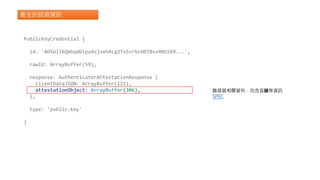 產生的認證資訊
PublicKeyCredential {
id: 'ADSUllKQmbqdGtpu4sjseh4cg2TxSvrbcHDTBsv4NSSX9...',
rawId: ArrayBuffer(59),
response: AuthenticatorAttestationResponse {
clientDataJSON: ArrayBuffer(121),
attestationObject: ArrayBuffer(306),
},
type: 'public-key'
}
驗證器相關資料，包含公鑰等資訊
SPEC
 
