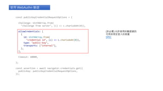 const publicKeyCredentialRequestOptions = {
challenge: Uint8Array.from(
"challenge from server", (c) => c.charCodeAt(0)),
allowCredentials: [
{
id: Uint8Array.from(
"credential id", (c) => c.charCodeAt(0)),
type: "public-key",
transports: ["internal"],
},
],
timeout: 60000,
};
const assertion = await navigator.credentials.get({
publicKey: publicKeyCredentialRequestOptions,
});
使用 WebAuthn 驗證
(非必要) 允許使用的驗證資訊
可用來限定登入的裝置
SPEC
 