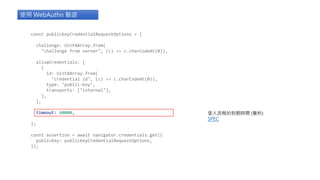 const publicKeyCredentialRequestOptions = {
challenge: Uint8Array.from(
"challenge from server", (c) => c.charCodeAt(0)),
allowCredentials: [
{
id: Uint8Array.from(
"credential id", (c) => c.charCodeAt(0)),
type: "public-key",
transports: ["internal"],
},
],
timeout: 60000,
};
const assertion = await navigator.credentials.get({
publicKey: publicKeyCredentialRequestOptions,
});
使用 WebAuthn 驗證
登入流程的到期時間 (毫秒)
SPEC
 
