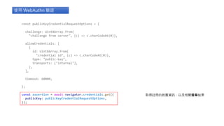 const publicKeyCredentialRequestOptions = {
challenge: Uint8Array.from(
"challenge from server", (c) => c.charCodeAt(0)),
allowCredentials: [
{
id: Uint8Array.from(
"credential id", (c) => c.charCodeAt(0)),
type: "public-key",
transports: ["internal"],
},
],
timeout: 60000,
};
const assertion = await navigator.credentials.get({
publicKey: publicKeyCredentialRequestOptions,
});
使用 WebAuthn 驗證
取得註冊的裝置資訊，以及相關簽章結果
 