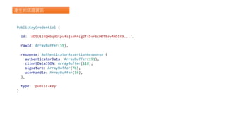 產生的認證資訊
PublicKeyCredential {
id: 'ADSUllKQmbqdGtpu4sjseh4cg2TxSvrbcHDTBsv4NSSX9...',
rawId: ArrayBuffer(59),
response: AuthenticatorAssertionResponse {
authenticatorData: ArrayBuffer(191),
clientDataJSON: ArrayBuffer(118),
signature: ArrayBuffer(70),
userHandle: ArrayBuffer(10),
},
type: 'public-key'
}
 