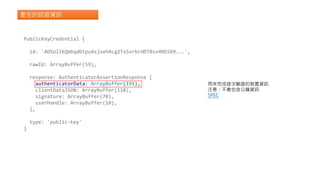 產生的認證資訊
PublicKeyCredential {
id: 'ADSUllKQmbqdGtpu4sjseh4cg2TxSvrbcHDTBsv4NSSX9...',
rawId: ArrayBuffer(59),
response: AuthenticatorAssertionResponse {
authenticatorData: ArrayBuffer(191),
clientDataJSON: ArrayBuffer(118),
signature: ArrayBuffer(70),
userHandle: ArrayBuffer(10),
},
type: 'public-key'
}
用來完成這次驗證的裝置資訊
注意：不會包含公鑰資訊
SPEC
 