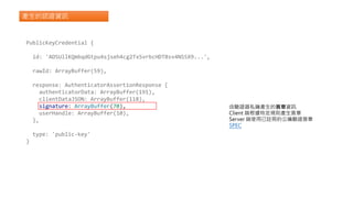 產生的認證資訊
PublicKeyCredential {
id: 'ADSUllKQmbqdGtpu4sjseh4cg2TxSvrbcHDTBsv4NSSX9...',
rawId: ArrayBuffer(59),
response: AuthenticatorAssertionResponse {
authenticatorData: ArrayBuffer(191),
clientDataJSON: ArrayBuffer(118),
signature: ArrayBuffer(70),
userHandle: ArrayBuffer(10),
},
type: 'public-key'
}
由驗證器私鑰產生的簽章資訊
Client 端根據特定規則產生簽章
Server 端使用已註冊的公鑰驗證簽章
SPEC
 