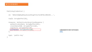 產生的認證資訊
PublicKeyCredential {
id: 'ADSUllKQmbqdGtpu4sjseh4cg2TxSvrbcHDTBsv4NSSX9...',
rawId: ArrayBuffer(59),
response: AuthenticatorAssertionResponse {
authenticatorData: ArrayBuffer(191),
clientDataJSON: ArrayBuffer(118),
signature: ArrayBuffer(70),
userHandle: ArrayBuffer(10),
},
type: 'public-key'
}
由驗證器提供的額外使用者資訊
SPEC
 