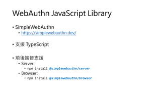 WebAuthn JavaScript Library
• SimpleWebAuthn
• https://simplewebauthn.dev/
• 支援 TypeScript
• 前後端皆支援
• Server:
• npm install @simplewebauthn/server
• Browser:
• npm install @simplewebauthn/browser
 