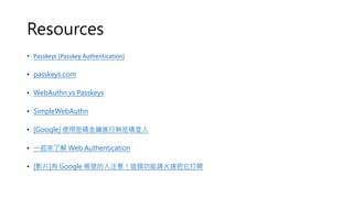 Resources
• Passkeys (Passkey Authentication)
• passkeys.com
• WebAuthn vs Passkeys
• SimpleWebAuthn
• [Google] 使用密碼金鑰進行無密碼登入
• 一起來了解 Web Authentication
• [影片]有 Google 帳號的人注意！這個功能請火速把它打開
 
