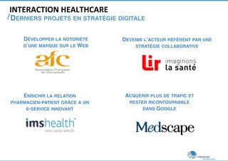 INTERACTION 
HEALTHCARE 
/ 
DERNIERS PROJETS EN STRATÉGIE DIGITALE ! 
DÉVELOPPER LA NOTORIÉTÉ 
D’UNE MARQUE SUR LE WEB! 
ENRICHIR LA RELATION 
PHARMACIEN-PATIENT GRÂCE A UN ! 
E-SERVICE INNOVANT! 
DEVENIR L’ACTEUR RÉFÉRENT PAR UNE 
STRATÉGIE COLLABORATIVE! 
ACQUÉRIR PLUS DE TRAFIC ET 
RESTER INCONTOURNABLE ! 
DANS GOOGLE! 
 
