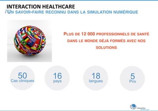 INTERACTION 
HEALTHCARE 
/ 
UN SAVOIR-FAIRE RECONNU DANS LA SIMULATION NUMÉRIQUE! 
50 
Cas cliniques 16 
PLUS DE 12 000 PROFESSIONNELS DE SANTÉ 
DANS LE MONDE DÉJÀ FORMÉS AVEC NOS 
pays 18 
langues 5 
Prix 
SOLUTIONS! 
 