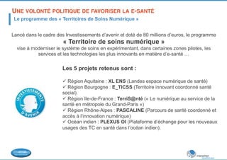 UNE VOLONTÉ POLITIQUE DE FAVORISER LA E-SANTÉ ! 
Le programme des « Territoires de Soins Numérique » 
Lancé dans le cadre des Investissements d’avenir et doté de 80 millions d’euros, le programme 
« Territoire de soins numérique » 
vise à moderniser le système de soins en expérimentant, dans certaines zones pilotes, les 
services et les technologies les plus innovants en matière d’e-santé … 
Les 5 projets retenus sont : 
ü Région Aquitaine : XL ENS (Landes espace numérique de santé) 
ü Région Bourgogne : E_TICSS (Territoire innovant coordonné santé 
social) 
ü Région Ile-de-France : TerriS@nté (« Le numérique au service de la 
santé en métropole du Grand-Paris ») 
ü Région Rhône-Alpes : PASCALINE (Parcours de santé coordonné et 
accès à l’innovation numérique) 
ü Océan indien : PLEXUS OI (Plateforme d’échange pour les nouveaux 
usages des TC en santé dans l’océan indien). 
 