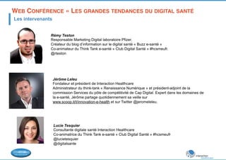 WEB CONFÉRENCE « LES GRANDES TENDANCES DU DIGITAL SANTÉ! 
Les intervenants 
Rémy Teston 
Responsable Marketing Digital laboratoire Pfizer. 
Créateur du blog d’information sur le digital santé « Buzz e-santé » 
Co-animateur du Think Tank e-santé « Club Digital Santé » #hcsmeufr. 
@rteston 
Jérôme Leleu 
Fondateur et président de Interaction Healthcare 
Administrateur du think-tank « Renaissance Numérique » et président-adjoint de la 
commission Services du pôle de compétitivité de Cap Digital. Expert dans les domaines de 
la e-santé, Jérôme partage quotidiennement sa veille sur 
www.scoop.it/t/innovation-e-health et sur Twitter @jeromeleleu. 
Lucie Tesquier 
Consultante digitale santé Interaction Healthcare 
Co-animatrice du Think Tank e-santé « Club Digital Santé » #hcsmeufr 
@lucietesquier 
@digitalsante 
 