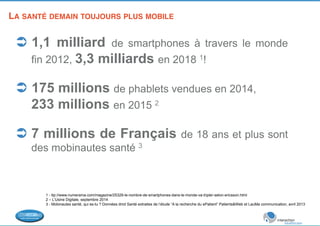 LA SANTÉ DEMAIN TOUJOURS PLUS MOBILE 
! 
Ü 1,1 milliard de smartphones à travers le monde 
fin 2012, 3,3 milliards en 2018 1! 
Ü 175 millions de phablets vendues en 2014, 
233 millions en 2015 2 
Ü 7 millions de Français de 18 ans et plus sont 
des mobinautes santé 3 
1 - ttp://www.numerama.com/magazine/25329-le-nombre-de-smartphones-dans-le-monde-va-tripler-selon-ericsson.html 
2 – L’Usine Digitale, septembre 2014 
3 - Mobinautes santé, qui es-tu ? Données dmd Santé extraites de l’étude “A la recherche du ePatient” Patients&Web et LauMa communication, avril 2013 
! 
 