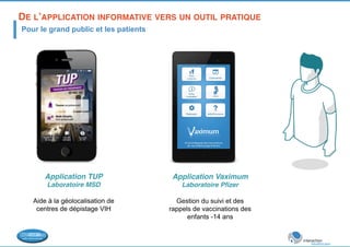 DE L’APPLICATION INFORMATIVE VERS UN OUTIL PRATIQUE! 
Pour le grand public et les patients 
Application TUP! 
Laboratoire MSD! 
Aide à la géolocalisation de 
centres de dépistage VIH! 
Application Vaximum! 
Laboratoire Pfizer! 
Gestion du suivi et des 
rappels de vaccinations des 
enfants -14 ans! 
 