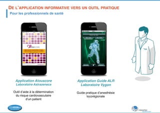 DE L’APPLICATION INFORMATIVE VERS UN OUTIL PRATIQUE! 
Pour les professionnels de santé 
Application Atouscore! 
Laboratoire Astrazeneca! 
Outil d’aide à la détermination 
du risque cardiovasculaire 
d’un patient ! 
Application Guide ALR! 
Laboratoire Vygon! 
! 
Guide pratique d’anesthésie 
locorégionale 
 