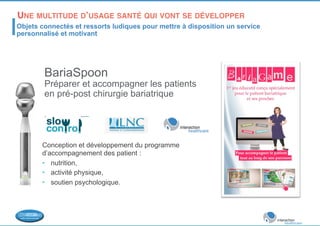 UNE MULTITUDE D’USAGE SANTÉ QUI VONT SE DÉVELOPPER 
!Objets connectés et ressorts ludiques pour mettre à disposition un service 
personnalisé et motivant 
BariaSpoon 
Préparer et accompagner les patients 
en pré-post chirurgie bariatrique 
Conception et développement du programme 
d’accompagnement des patient : 
• nutrition, 
• activité physique, 
• soutien psychologique. 
 