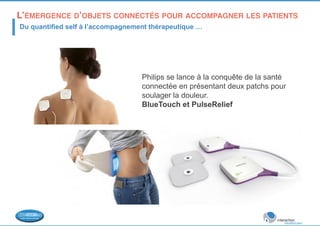 L’ÉMERGENCE D’OBJETS CONNECTÉS POUR ACCOMPAGNER LES PATIENTS 
! Du quantified self à l’accompagnement thérapeutique … 
Philips se lance à la conquête de la santé 
connectée en présentant deux patchs pour 
soulager la douleur. 
BlueTouch et PulseRelief 
 