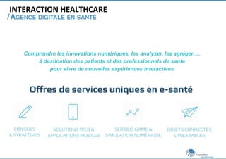 INTERACTION 
HEALTHCARE 
/ 
AGENCE DIGITALE EN SANTÉ! 
Comprendre les innovations numériques, les analyser, les agréger…. 
à destination des patients et des professionnels de santé 
pour vivre de nouvelles expériences interactives 
 