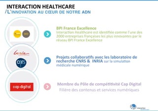 INTERACTION 
HEALTHCARE 
/ 
L’INNOVATION AU COEUR DE NOTRE ADN ! 
BPI 
France 
Excellence 
Interac)on 
Healthcare 
est 
iden)fiée 
comme 
l’une 
des 
2000 
entreprises 
françaises 
les 
plus 
innovantes 
par 
le 
réseau 
BPI 
France 
Excellence 
Projets 
collabora<fs 
avec 
les 
laboratoire 
de 
recherche 
CNRS 
& 
INRIA 
sur 
la 
simula)on 
médicale 
numérique 
Membre 
du 
Pôle 
de 
compé<<vité 
Cap 
Digital 
Filière 
des 
contenus 
et 
services 
numériques 
 