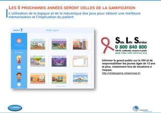 LES 5 PROCHAINES ANNÉES SERONT CELLES DE LA GAMIFICATION! 
L’utilisation de la logique et de la mécanique des jeux pour obtenir une meilleure 
mémorisation et l’implication du patient 
Informer le grand public sur le VIH et de 
responsabiliser les jeunes âgés de 13 ans 
et plus, notamment lors de situations à 
risques. 
http://vihdeogame.vihservices.fr/ 
 