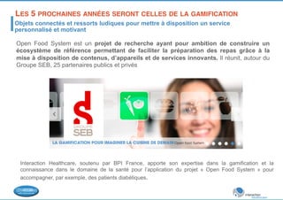 LES 5 PROCHAINES ANNÉES SERONT CELLES DE LA GAMIFICATION! 
Objets connectés et ressorts ludiques pour mettre à disposition un service 
personnalisé et motivant 
Open Food System est un projet de recherche ayant pour ambition de construire un 
écosystème de référence permettant de faciliter la préparation des repas grâce à la 
mise à disposition de contenus, d’appareils et de services innovants. Il réunit, autour du 
Groupe SEB, 25 partenaires publics et privés 
Interaction Healthcare, soutenu par BPI France, apporte son expertise dans la gamification et la 
connaissance dans le domaine de la santé pour l’application du projet « Open Food System » pour 
accompagner, par exemple, des patients diabétiques. 
 
