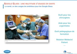 GOOGLE GLASS : UNE MULTITUDE D’USAGES EN SANTE! 
La santé, un des usages les ambitieux pour les Google Glass 
Outil pour les 
chirurgiens! 
! 
Aide pour les 
urgentistes! 
! 
Outil pédagogique de 
formation! 
! 
Relation Médecin/ 
Patient! 
…! 
! 
 
