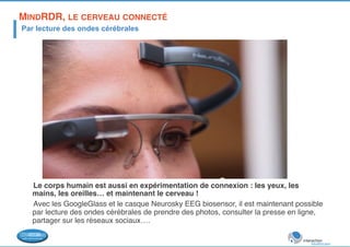 MINDRDR, LE CERVEAU CONNECTÉ! 
Par lecture des ondes cérébrales 
Le corps humain est aussi en expérimentation de connexion : les yeux, les 
mains, les oreilles… et maintenant le cerveau ! ! 
Avec les GoogleGlass et le casque Neurosky EEG biosensor, il est maintenant possible 
par lecture des ondes cérébrales de prendre des photos, consulter la presse en ligne, 
partager sur les réseaux sociaux….! 
 