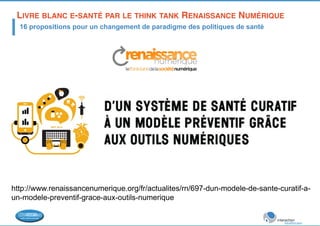 LIVRE BLANC E-SANTÉ PAR LE THINK TANK RENAISSANCE NUMÉRIQUE! 
16 propositions pour un changement de paradigme des politiques de santé 
http://www.renaissancenumerique.org/fr/actualites/rn/697-dun-modele-de-sante-curatif-a-un- 
modele-preventif-grace-aux-outils-numerique 
 