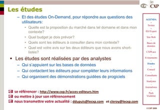 Les études
   Ŕ Et des études On-Demand, pour répondre aux questions des                 AGENDA
     utilisateurs:                                                                -
                                                                               Twitter
       • Quelle est la proposition du marché dans tel domaine et dans mon         -
         contexte?                                                           Œil Expert
                                                                                  –
       • Quel budget je dois prévoir?                                         Site Web
                                                                                  -
       • Quels sont les éditeurs à consulter dans mon contexte?                Bases de
                                                                               données
       • Quel est votre avis sur les deux éditeurs que nous avons short-          -
         listés?                                                              CXPLace
                                                                                  -
 Les études sont réalisées par des analystes                                Evénements
                                                                                  -
   Ŕ Qui s’appuient sur les bases de données                                   Etudes
                                                                                  -
   Ŕ Qui contactent les éditeurs pour compléter leurs informations             Conseil
                                                                                  -
   Ŕ Qui organisent des démonstrations guidées de progiciels                 Consultants
                                                                                  -
                                                                              Analystes
                                                                                  -
                                                                             Journalistes
                                                                                  -
  se référencer : http://www.cxp.fr/acces-editeurs.htm                          Pack
  ou mettre à jour son référencement                                          Visibilité

  nous transmettre votre actualité : ddupuis@lecxp.com et cleroy@lecxp.com
                                                                              © CXP 2009
 