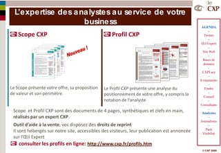 L’expertise des a na lystes a u service de votre
                     business
                                                                                               AGENDA
                                                                                                    -
    Scope CXP                                       Profil CXP                                  Twitter
                                                                                                    -
                                                                                              Œil Expert
                                                                                                   –
                                                                                               Site Web
                                                                                                    -
                                                                                                Bases de
                                                                                                données
                                                                                                    -
                                                                                               CXPLace
                                                                                                    -
                                                                                              Evénements
                                                                                                    -
Le Scope présente votre offre, sa proposition   Le Profil CXP présente une analyse du            Etudes
de valeur et son périmètre.                     positionnement de votre offre, y compris la         -
                                                                                                Conseil
                                                notation de l’analyste                              -
                                                                                              Consultants
                                                                                                    -
 Scope et Profil CXP sont des documents de 4 pages, synthétiques et clefs en main,             Analystes
 réalisés par un expert CXP.                                                                        -
                                                                                              Journalistes
 Outil d’aide à la vente, vos disposez des droits de reprint                                        -
                                                                                                  Pack
 Il sont hébergés sur notre site, accessibles des visiteurs, leur publication est annoncée     Visibilité
 sur l’Œil Expert
     consulter les profils en ligne: http://www.cxp.fr/profils.htm
                                                                                               © CXP 2009
 