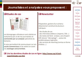 Journa listes et a na lystes vous proposent :
                                                                                                 AGENDA
                                                                                                      -
                                                                                                   Twitter
    Etudes de cas                                   NewsLetter                                        -
                                                                                                 Œil Expert
                                                                                                      –
                                                                                                  Site Web
                                                                                                      -
                                                                                                  Bases de
                                                Préparation, gestion d’un contenu                 données
                                                                                                      -
                                                rédactionnel constitué de plusieurs              CXPLace
                                                rubriques:                                            -
                                                                                                Evénements
                                                - des études de cas                                   -
                                                                                                   Etudes
Les témoignages utilisateurs sont réalisés en   - des interviews (éditeurs /experts / DSI...)         -
recto/verso par un de nos journalistes et       - des textes de fond : analyse, avis d'expert     Conseil
                                                CXP, dossier "décryptage"... autour de                -
commentés par un analyste spécialiste du                                                        Consultants
domaine.                                        problématiques logicielles                            -
                                                - des services de rewriting (remise en forme     Analystes
                                                                                                      -
Ils vous permettent de communiquer sur vos      d'éditos...)                                    Journalistes
succès commerciaux et de mettre en avant                                                              -
                                                                                                    Pack
vos avantages concurrentiels.                                                                     Visibilité


    Lire les dernières études de cas en ligne: http://www.cxp.fr/oeil-
    expert/etudes-cas.htm                                                                        © CXP 2009
 