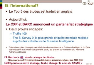 Et l’international?
 Le Top 5 des études est traduit en anglais

 Aujourd’hui:
Le CXP et BARC annoncent un partenariat stratégique
 Deux projets engagés:
      Ŕ Truffle 100
      Ŕ The BI Survey 9, la plus grande enquête mondiale réalisée
        auprès des utilisateurs de Business Intelligence
    Cabinet européen d’analyse spécialisé dans les domaines de la Business Intelligence, du Data
     Warehouse et du Content Management, BARC est présent sur le marché UK, Allemand,
     Autrichien et Suisse

    Chercher le        dans le catalogue des études :
    http://www.cxp.fr/evenements-cxp/telechargez-programme-etudes-cxp-2009_118
    Répondre à notre sondage: faut-il changer le nom du GAMIX ?                             © CXP 2009
 
