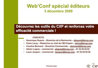Web’Conf spécial éditeurs
                          3 décembre 2009



Découvrez les outils du CXP et renforcez votre
efficacité commerciale !
               CONTACTS:
    •   Dominique Dupuis – Directrice de la Recherche – ddupuis@lecxp.com
    •   Claire Leroy – Rédactrice en chef de l’Œil Expert – cleroy@lecxp.com
    •   Caroline Bonnard – Directrice Commerciale – cbonnard@lecxp.com
    •   Adrien Legras – commercial - alegras@lecxp.com – 01 53 05 05 92
    •   Laure Josquin – commercial - ljosquin@lecxp.com – 01 53 05 05 56




                            Tout bien pesé.
 