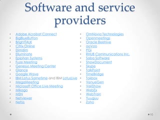 Software and service
              providers
•   Adobe Acrobat Connect                  •   OmNovia Technologies
•   BigBlueButton                          •   Openmeetings
•   BrightTALK                             •   Oracle Beehive
•   Citrix Online                          •   ooVoo
•   Dimdim                                 •   PGi
•   Elluminate                             •   RHUB Communications Inc.
•   Epiphan Systems                        •   Saba Software
•   Fuze Meeting                           •   ShowDocument
•   Genesys Meeting Center                 •   Skype
•   Glance                                 •   TalkPoint
•   Google Wave                            •   TimeBridge
•   IBM Lotus Sametime and IBM LotusLive   •   Tokbox
•   MegaMeeting                            •   VenueGen
•   Microsoft Office Live Meeting          •   VeriShow
•   Mikogo                                 •   WebEx
•   MSN                                    •   WebTrain
•   Netviewer                              •   Yuuguu
•   Nefsis                                 •   Zoho


                                                                          10
 
