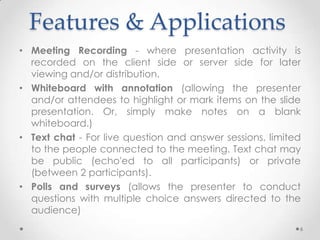 Features & Applications
• Meeting Recording - where presentation activity is
  recorded on the client side or server side for later
  viewing and/or distribution.
• Whiteboard with annotation (allowing the presenter
  and/or attendees to highlight or mark items on the slide
  presentation. Or, simply make notes on a blank
  whiteboard.)
• Text chat - For live question and answer sessions, limited
  to the people connected to the meeting. Text chat may
  be public (echo'ed to all participants) or private
  (between 2 participants).
• Polls and surveys (allows the presenter to conduct
  questions with multiple choice answers directed to the
  audience)
                                                           6
 