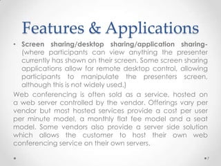 Features & Applications
• Screen sharing/desktop sharing/application sharing-
  (where participants can view anything the presenter
  currently has shown on their screen. Some screen sharing
  applications allow for remote desktop control, allowing
  participants to manipulate the presenters screen,
  although this is not widely used.)
Web conferencing is often sold as a service, hosted on
a web server controlled by the vendor. Offerings vary per
vendor but most hosted services provide a cost per user
per minute model, a monthly flat fee model and a seat
model. Some vendors also provide a server side solution
which allows the customer to host their own web
conferencing service on their own servers.

                                                         7
 
