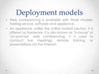 Deployment models
• Web conferencing is available with three models:
  hosting service, software and appliance.
• An appliance, unlike the online hosted solution, it is
  offered as hardware. It is also known as "in-house" or
  "on-premise" web conferencing. It is used to
  conduct live meetings, remote training, or
  presentations via the Internet.




                                                       8
 
