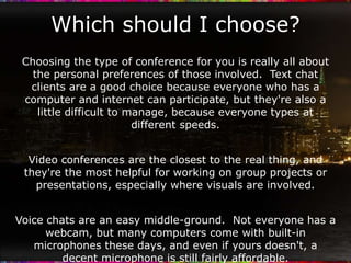 Which should I choose?
 Choosing the type of conference for you is really all about
   the personal preferences of those involved. Text chat
  clients are a good choice because everyone who has a
 computer and internet can participate, but they're also a
    little difficult to manage, because everyone types at
                         different speeds.


  Video conferences are the closest to the real thing, and
 they're the most helpful for working on group projects or
   presentations, especially where visuals are involved.


Voice chats are an easy middle-ground. Not everyone has a
      webcam, but many computers come with built-in
   microphones these days, and even if yours doesn't, a
         decent microphone is still fairly affordable.
 