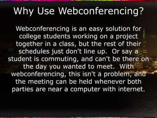 Why Use Webconferencing?
  Webconferencing is an easy solution for
    college students working on a project
   together in a class, but the rest of their
    schedules just don't line up. Or say a
student is commuting, and can't be there on
     the day you wanted to meet. With
 webconferencing, this isn't a problem, and
  the meeting can be held whenever both
 parties are near a computer with internet.
 
