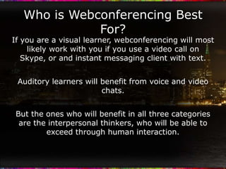 Who is Webconferencing Best
              For?
If you are a visual learner, webconferencing will most
    likely work with you if you use a video call on
   Skype, or and instant messaging client with text.


 Auditory learners will benefit from voice and video
                        chats.


 But the ones who will benefit in all three categories
  are the interpersonal thinkers, who will be able to
         exceed through human interaction.
 