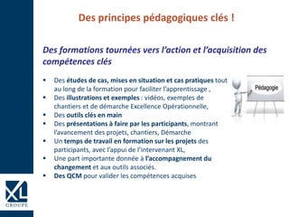 Des principes pédagogiques clés !
 Des études de cas, mises en situation et cas pratiques tout
au long de la formation pour faciliter l’apprentissage ,
 Des illustrations et exemples : vidéos, exemples de
chantiers et de démarche Excellence Opérationnelle,
 Des outils clés en main
 Des présentations à faire par les participants, montrant
l’avancement des projets, chantiers, Démarche
 Un temps de travail en formation sur les projets des
participants, avec l’appui de l’intervenant XL,
 Une part importante donnée à l’accompagnement du
changement et aux outils associés.
 Des QCM pour valider les compétences acquises
Des formations tournées vers l’action et l’acquisition des
compétences clés
 