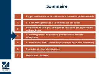 Rappel du contexte de la réforme de la formation professionnelle1
Formations XL Groupe : principes et modalités, les expériences
pédagogiques
3
Le développement de parcours personnalisés dans les
entreprises
4
La certification EXED (Ecole Polytechnique Executive Education)5
Exemples et retour d'expérience6
Sommaire
Le Lean Management et les compétences associées2
Questions / réponses7
 