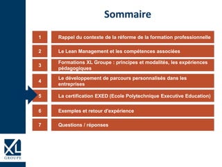 Rappel du contexte de la réforme de la formation professionnelle1
Formations XL Groupe : principes et modalités, les expériences
pédagogiques
3
Le développement de parcours personnalisés dans les
entreprises
4
La certification EXED (Ecole Polytechnique Executive Education)5
Exemples et retour d'expérience6
Sommaire
Le Lean Management et les compétences associées2
Questions / réponses7
 