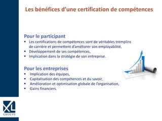 Pour le participant
 Les certifications de compétences sont de véritables tremplins
de carrière et permettent d’améliorer son employabilité,
 Développement de ses compétences,
 Implication dans la stratégie de son entreprise.
Pour les entreprises
 Implication des équipes,
 Capitalisation des compétences et du savoir,
 Amélioration et optimisation globale de l’organisation,
 Gains financiers.
Les bénéfices d’une certification de compétences
 