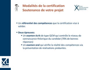 Un référentiel des compétences que la certification vise à
valider.
 Deux épreuves:
 Un examen écrit de type QCM qui contrôle le niveau de
connaissance théorique du candidat (70% de bonnes
réponses)
 Un examen oral qui vérifie la réalité des compétences via
la présentation de réalisations probantes.
Modalités de la certification
Soutenance de votre projet
 