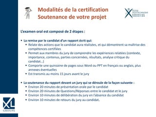 L’examen oral est composé de 2 étapes :
 La remise par le candidat d’un rapport écrit qui:
 Relate des actions que le candidat aura réalisées, et qui démontrent sa maîtrise des
compétences certifiées
 Permet aux membres du jury de comprendre les expériences relatées (contexte,
importance, contenus, parties concernées, résultats, analyse critique du
candidat…)
 Comporte une quinzaine de pages sous Word ou PPT en français ou anglais, plus
annexes éventuelles
 Est transmis au moins 15 jours avant le jury
 La soutenance du rapport devant un jury qui se déroule de la façon suivante :
 Environ 20 minutes de présentation orale par le candidat
 Environ 20 minutes de Questions/Réponses entre le candidat et le jury
 Environ 10 minutes de délibération du jury en l’absence du candidat
 Environ 10 minutes de retours du jury au candidat.
Modalités de la certification
Soutenance de votre projet
 