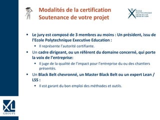  Le jury est composé de 3 membres au moins : Un président, issu de
l’Ecole Polytechnique Executive Education :
 Il représente l’autorité certifiante.
 Un cadre dirigeant, ou un référent du domaine concerné, qui porte
la voix de l’entreprise:
 Il juge de la qualité de l’impact pour l’entreprise du ou des chantiers
présentés.
 Un Black Belt chevronné, un Master Black Belt ou un expert Lean /
LSS :
 Il est garant du bon emploi des méthodes et outils.
Modalités de la certification
Soutenance de votre projet
 