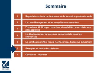 Rappel du contexte de la réforme de la formation professionnelle1
Formations XL Groupe : principes et modalités, les expériences
pédagogiques
3
Le développement de parcours personnalisés dans les
entreprises
4
La certification EXED (Ecole Polytechnique Executive Education)5
Exemples et retour d'expérience6
Sommaire
Le Lean Management et les compétences associées2
Questions / réponses7
 