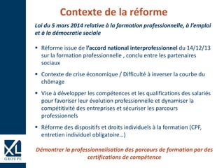 Contexte de la réforme
Loi du 5 mars 2014 relative à la formation professionnelle, à l’emploi
et à la démocratie sociale
 Réforme issue de l’accord national interprofessionnel du 14/12/13
sur la formation professionnelle , conclu entre les partenaires
sociaux
 Contexte de crise économique / Difficulté à inverser la courbe du
chômage
 Vise à développer les compétences et les qualifications des salariés
pour favoriser leur évolution professionnelle et dynamiser la
compétitivité des entreprises et sécuriser les parcours
professionnels
 Réforme des dispositifs et droits individuels à la formation (CPF,
entretien individuel obligatoire…)
Démontrer la professionnalisation des parcours de formation par des
certifications de compétence
 